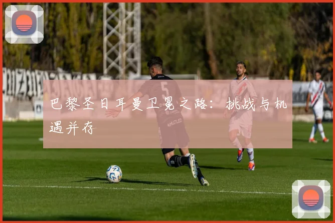 巴黎圣日耳曼卫冕之路：挑战与机遇并存