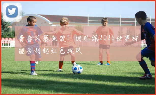 青春风暴来袭！姆巴佩2026世界杯能否刮起红色旋风