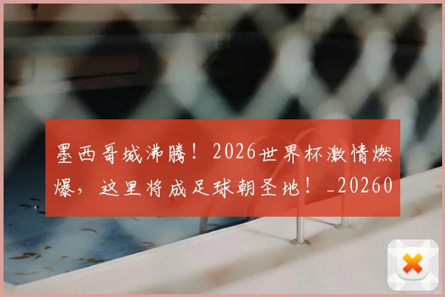 墨西哥城沸腾！2026世界杯激情燃爆，这里将成足球朝圣地！_20260604144416
