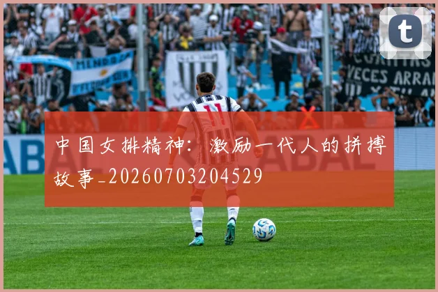 中国女排精神：激励一代人的拼搏故事_20260703204529