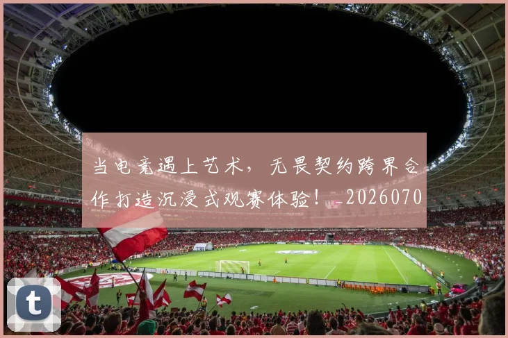 当电竞遇上艺术,无畏契约跨界合作打造沉浸式观赛体验!_20260707152759