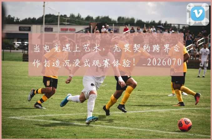 当电竞遇上艺术,无畏契约跨界合作打造沉浸式观赛体验!_20260707152759