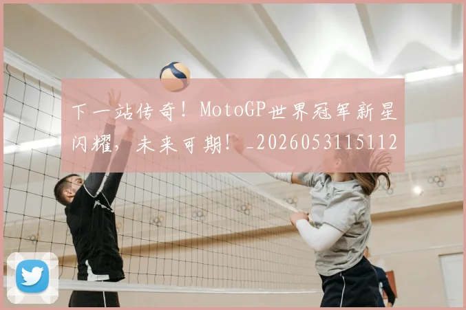 下一站传奇！MotoGP世界冠军新星闪耀，未来可期！_20260531151121_20260702174051