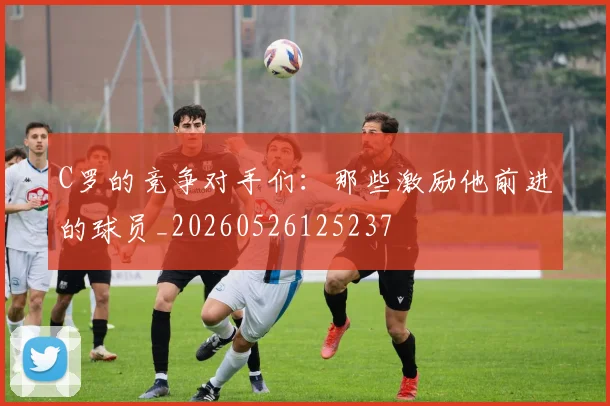 C罗的竞争对手们：那些激励他前进的球员_20260526125237