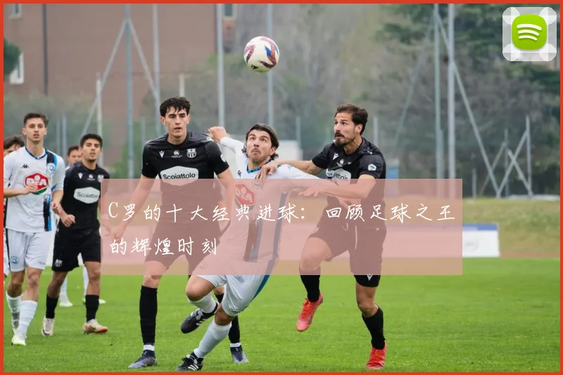 C罗的十大经典进球：回顾足球之王的辉煌时刻