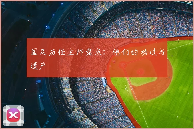 国足历任主帅盘点:他们的功过与遗产